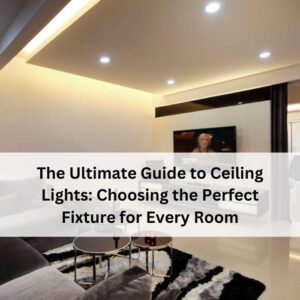 The Ultimate Guide to Ceiling Lights: Choosing the Perfect Fixture for Every Room